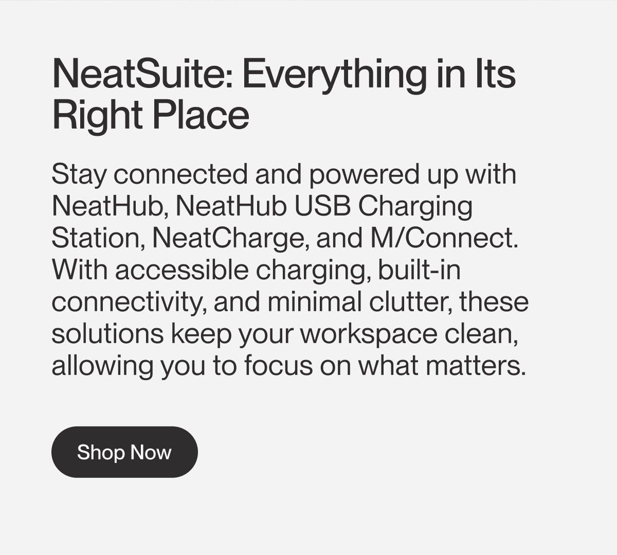 NeatSuite: Everything in Its Right Place | Stay connected and powered up with NeatHub, NeatHub USB Charging Station, NeatCharge, and M/Connect. With accessible charging, built-in connectivity, and minimal clutter, these solutions keep your workspace clean, allowing you to focus on what matters.&nbsp; | Shop Now