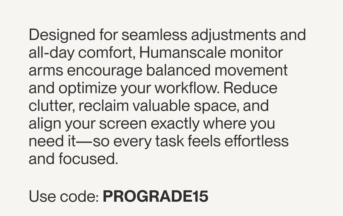 Designed for seamless adjustments and all-day comfort, Humanscale monitor arms encourage balanced movement and optimize your workflow. Reduce clutter, reclaim valuable space, and align your screen exactly where you need it—so every task feels effortless and focused.&nbsp;  Use code: PROGRADE15