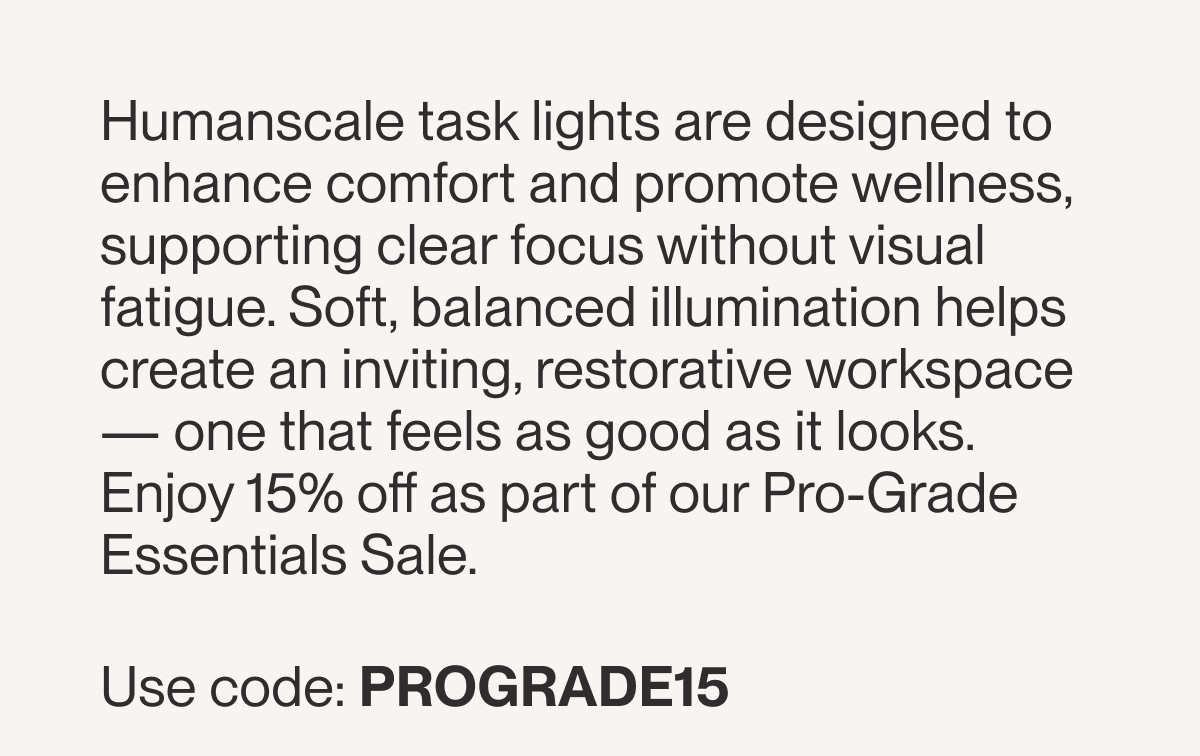 Humanscale task lights are designed to enhance comfort and promote wellness, supporting clear focus without visual fatigue. Soft, balanced illumination helps create an inviting, restorative workspace — one that feels as good as it looks. Enjoy 15% off as part of our Pro-Grade Essentials Sale. Use code: PROGRADE15 