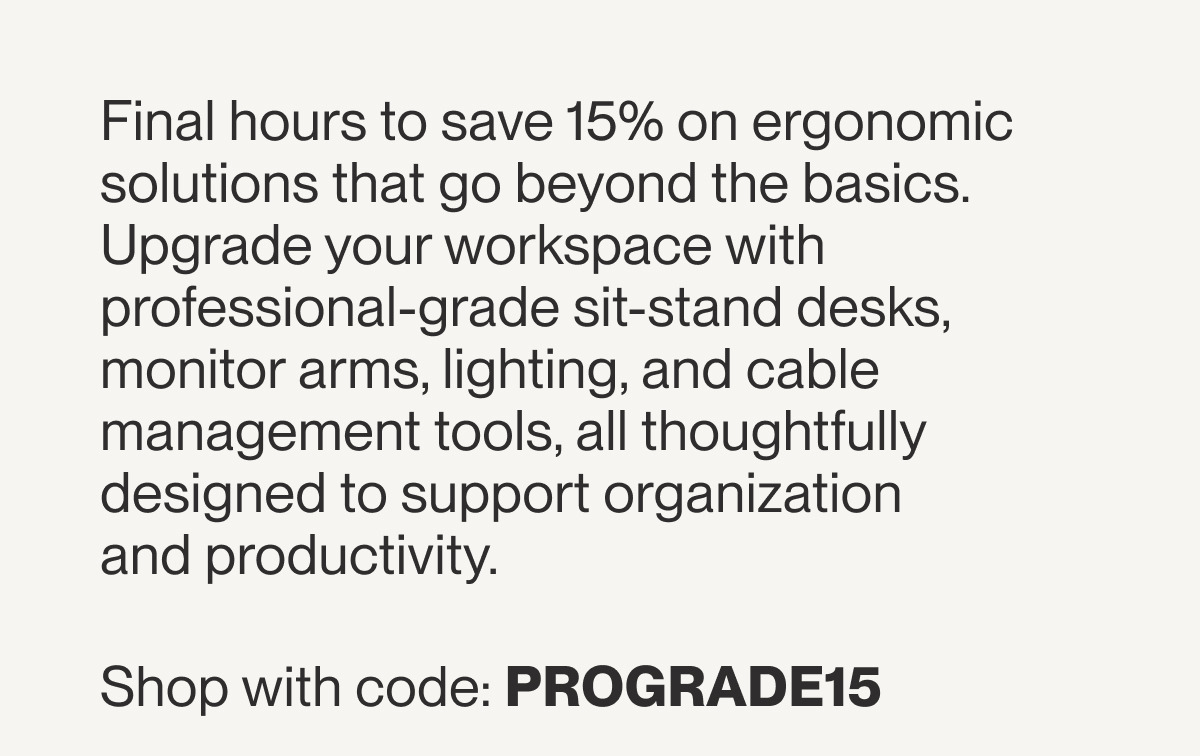 Final hours to save 15% on ergonomic solutions that go beyond the basics. Upgrade your workspace with professional-grade sit-stand desks, monitor arms, lighting, and cable management tools, all thoughtfully designed to support organization and productivity.&nbsp;Shop with code: PROGRADE15