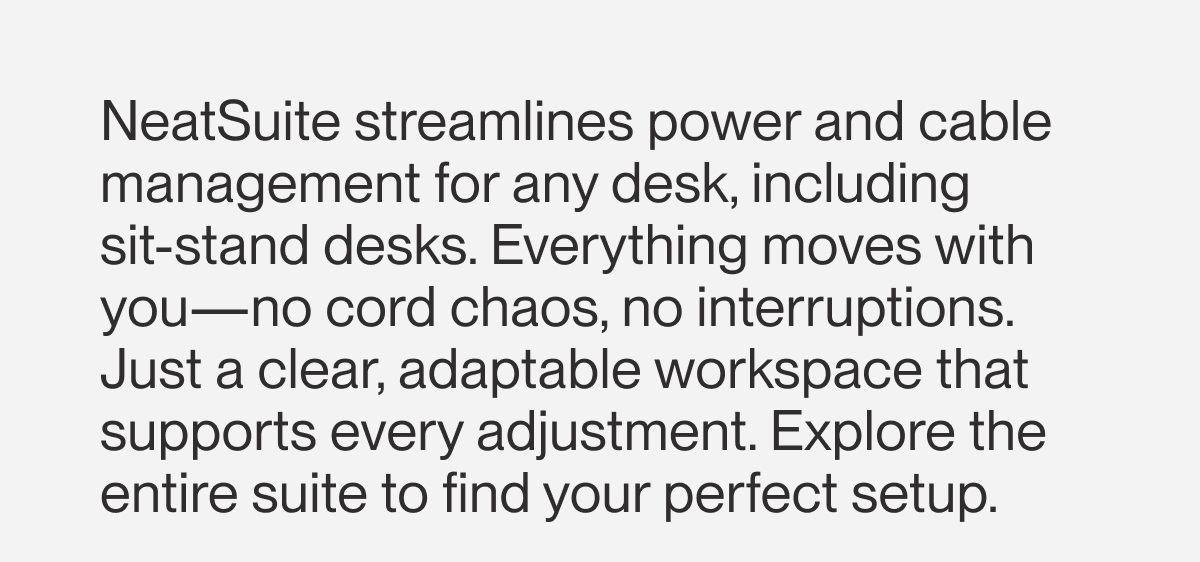 NeatSuite streamlines power and cable management for any desk, including  sit-stand desks. Everything moves with you—no cord chaos, no interruptions. Just a clear, adaptable workspace that supports every adjustment. Explore the entire suite to find your perfect setup. 