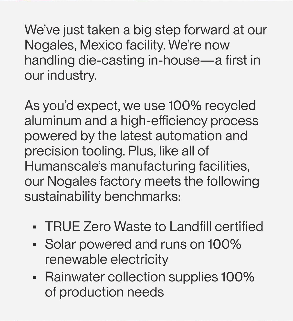 We’ve just taken a big step forward at our Nogales, Mexico facility. We’re now handling die-casting in-house—a first in our industry.   As you’d expect, we use 100%&nbsp;recycled aluminum and a high-efficiency process powered by the latest automation and precision tooling. Plus, like all of Humanscale’s manufacturing facilities, our Nogales factory meets the following sustainability benchmarks:  TRUE Zero Waste to Landfill certified Solar powered and runs on 100% renewable electricity Rainwater collection supplies 100% of production needs
