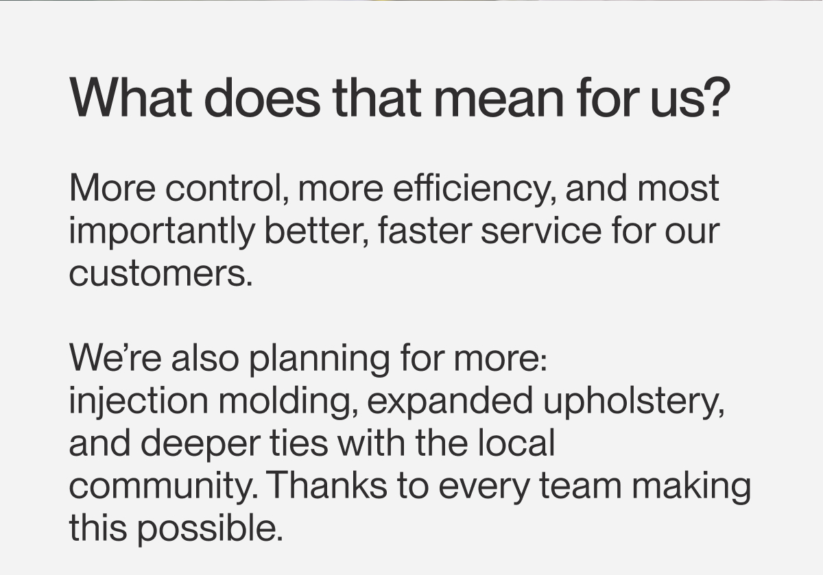 What does that mean for us? More control, more efficiency, and most importantly better, faster service for our customers.  We’re also planning for more:  injection molding, expanded upholstery, and deeper ties with the local community. Thanks to every team making this possible.