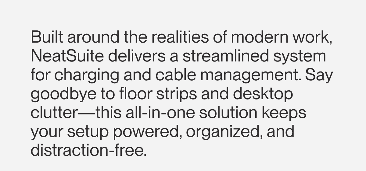 Built around the realities of modern work, NeatSuite delivers a streamlined system for charging and cable management. Say goodbye to floor strips and desktop clutter—this all-in-one solution keeps your setup powered, organized, and distraction-free.