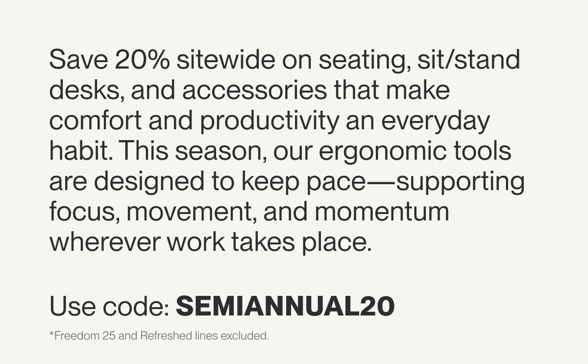 Save 20% sitewide on seating, sit/stand desks, and accessories that make comfort and productivity an everyday habit. This season, our ergonomic tools are designed to keep pace—supporting focus, movement, and momentum wherever work takes place.  Use code: SEMIANNUAL20