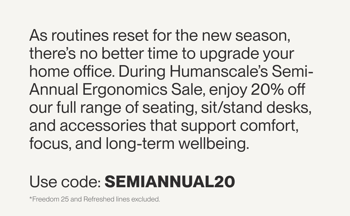As routines reset for the new season, there’s no better time to upgrade your home office. During Humanscale’s Semi-Annual Ergonomics Sale, enjoy 20% off our full range of seating, sit/stand desks, and accessories that support comfort, focus, and long-term wellbeing. Use code: SEMIANNUAL20 *Freedom 25 and Refreshed lines excluded.