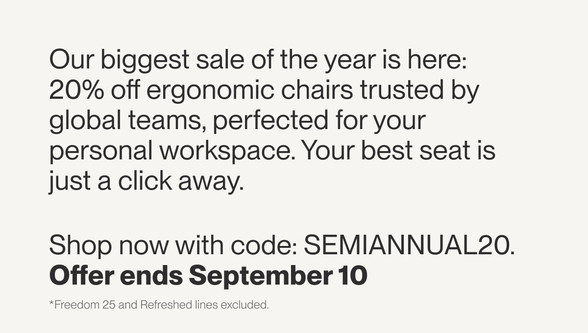 Our biggest sale of the year is here: 20% off ergonomic chairs trusted by global teams, perfected for your personal workspace. Your best seat is just a click away.  Shop now with code: SEMIANNUAL20. Offer ends September 10&nbsp;