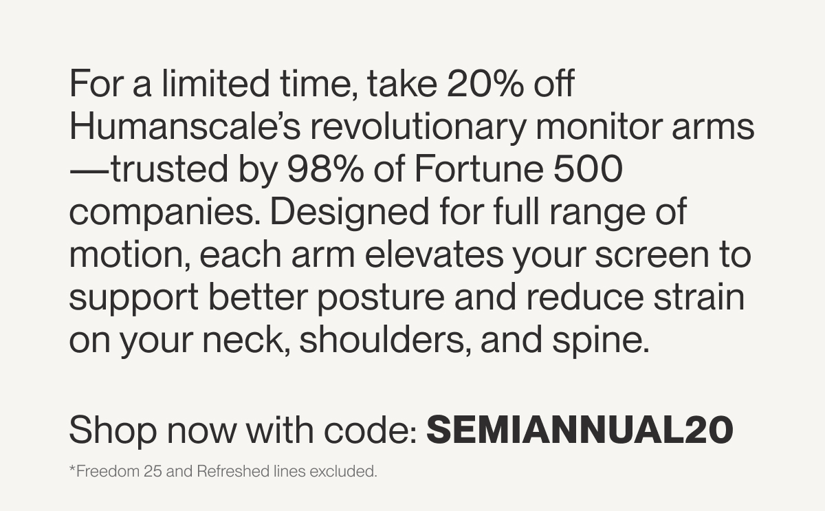 For a limited time, take 20% off Humanscale’s revolutionary monitor arms—trusted by 98% of Fortune 500 companies. Designed for full range of motion, each arm elevates your screen to support better posture and reduce strain on your neck, shoulders, and spine.  Shop now with code: SEMIANNUAL20