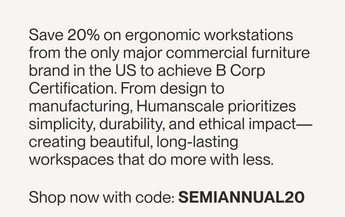Save 20% on ergonomic workstations from the only major commercial furniture brand in the US to achieve B Corp Certification. From design to manufacturing, Humanscale prioritizes simplicity, durability, and ethical impact—creating beautiful, long-lasting workspaces that do more with less.&nbsp;  Shop now with code: SEMIANNUAL20