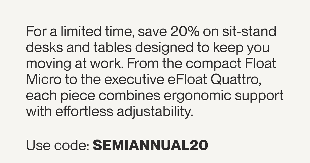 For a limited time, save 20% on sit-stand desks and tables designed to keep you moving at work. From the compact Float Micro to the executive eFloat Quattro, each piece combines ergonomic support with effortless adjustability.&nbsp;Use code: SEMIANNUAL20