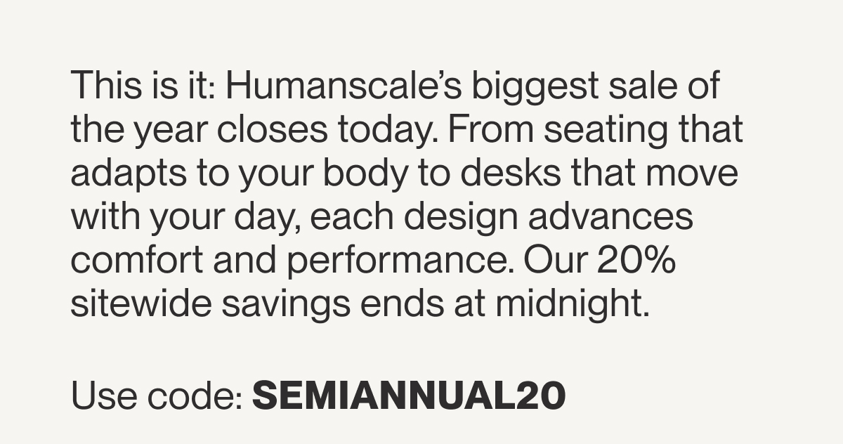 This is it: Humanscale’s biggest sale of the year closes today. From seating that adapts to your body to desks that move with your day, each design advances comfort and performance. Our 20% sitewide savings ends at midnight.  Use code: SEMIANNUAL20&nbsp;