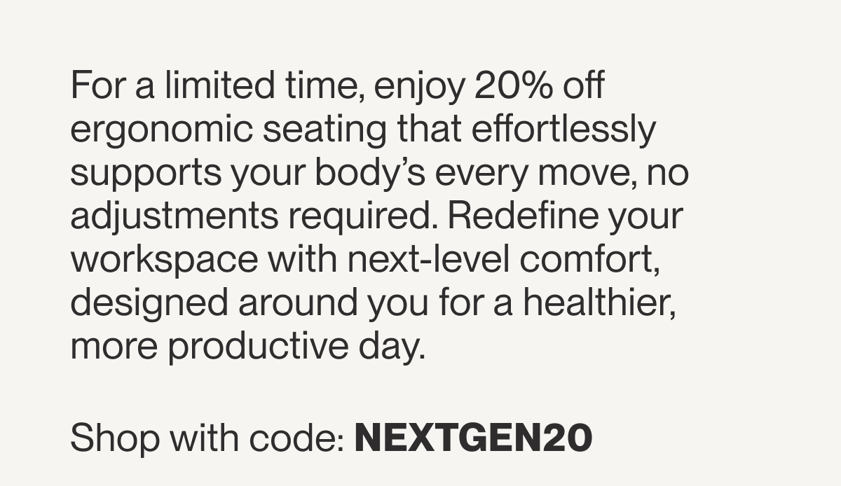For a limited time, enjoy 20% off ergonomic seating that automatically adjusts to you, no knobs or levers required. Redefine your workspace with next-level comfort, designed around you for a healthier, more productive day.  Use code NEXTGEN15 for 20% off *Freedom 25 and Refreshed lines excluded