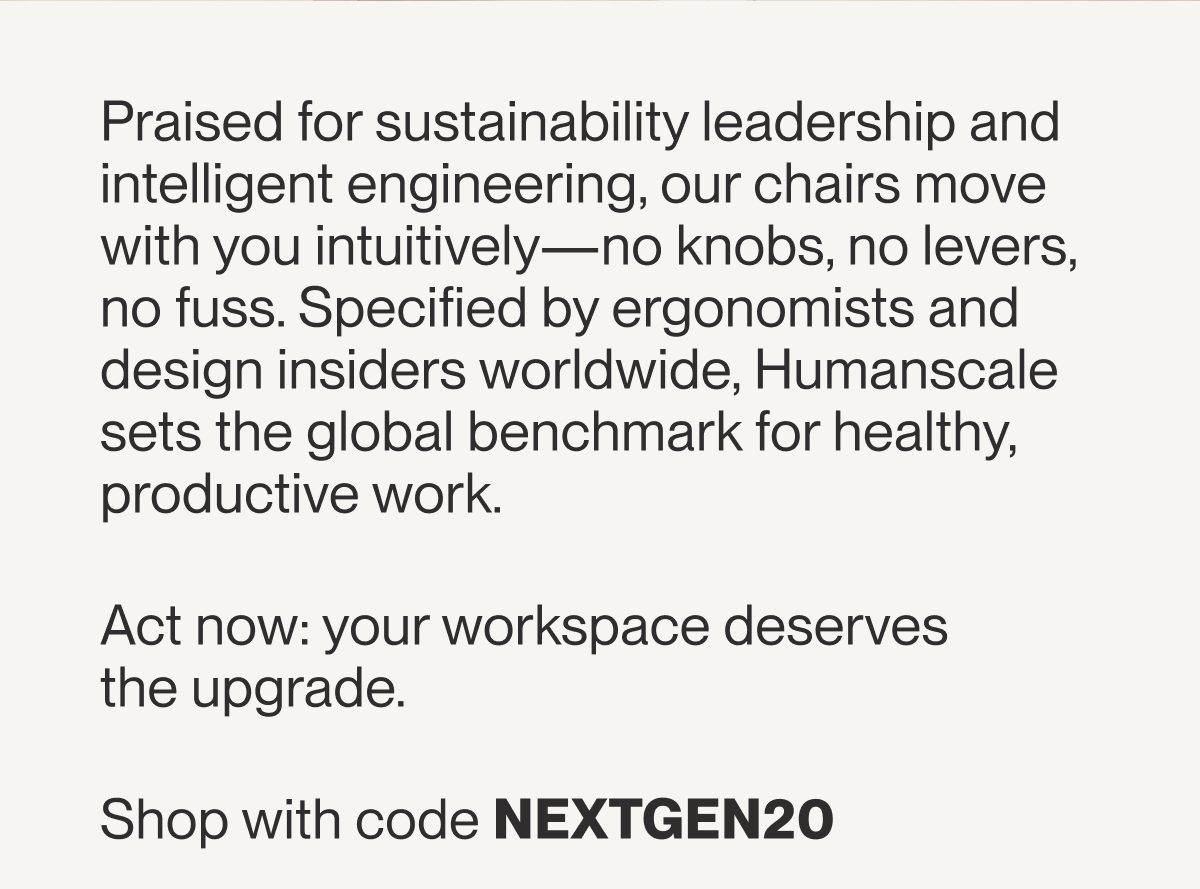 Praised for sustainability leadership and intelligent engineering, our chairs move with you intuitively—no knobs, no levers, no fuss. Specified by ergonomists and design insiders worldwide, Humanscale sets the global benchmark for healthy, productive work.&nbsp;&nbsp; &nbsp; Act now: your workspace deserves the upgrade.&nbsp;Shop with code NEXTGEN20&nbsp;