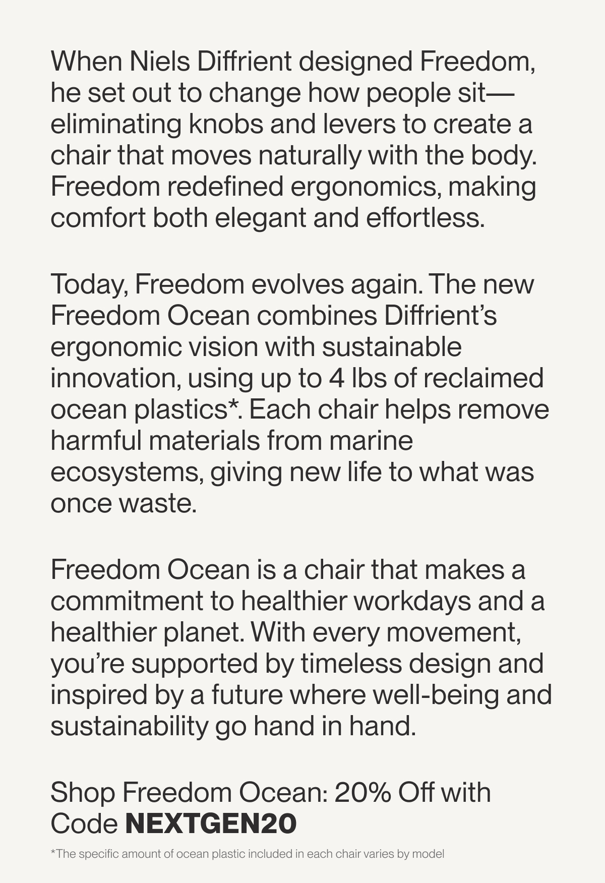 When Niels Diffrient designed Freedom, he set out to change how people sit—eliminating knobs and levers to create a chair that moves naturally with the body. Freedom redefined ergonomics, making comfort both elegant and effortless.  Today, Freedom evolves again. The new Freedom Ocean combines Diffrient’s ergonomic vision with sustainable innovation, using up to 4 lbs of reclaimed ocean plastics*. Each chair helps remove harmful materials from marine ecosystems, giving new life to what was once waste.   Freedom Ocean is a chair that makes a commitment to healthier workdays and a healthier planet. With every movement, you’re supported by timeless design and inspired by a future where well-being and sustainability go hand in hand.  Shop Freedom Ocean: 20% Off with Code NEXTGEN20