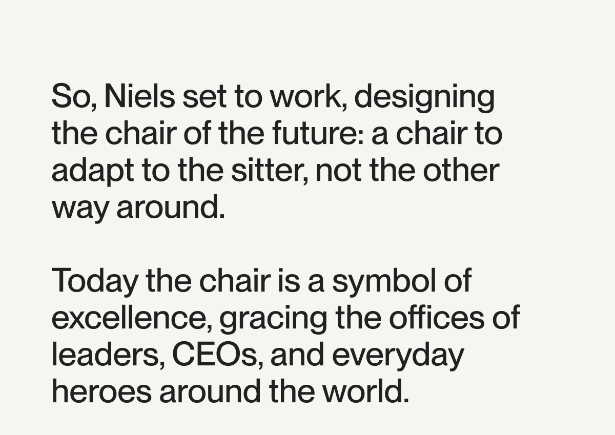 So, Niels set to work, designing the chair of the future: a chair to adapt to the sitter, not the other way around.  Today the chair is a symbol of excellence, gracing the offices of leaders, CEOs, and everyday heroes around the world.