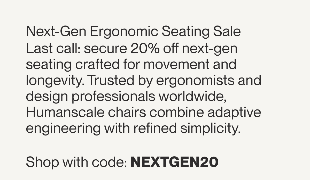 Next-Gen Ergonomic Seating Sale  Last call: secure 20% off next-gen seating crafted for movement and longevity. Trusted by ergonomists and design professionals worldwide, Humanscale chairs combine adaptive engineering with refined simplicity. Shop with code: NEXTGEN20 