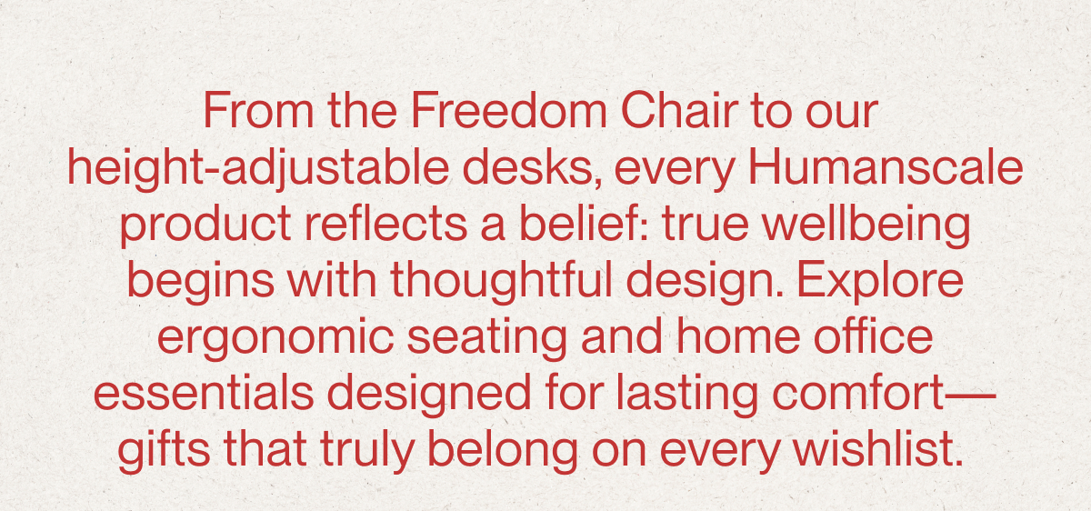 From the Freedom Chair to our  height-adjustable desks, every Humanscale product reflects a belief: true wellbeing begins with thoughtful design. Explore ergonomic seating and home office essentials designed for lasting comfort—gifts that truly belong on every wishlist.