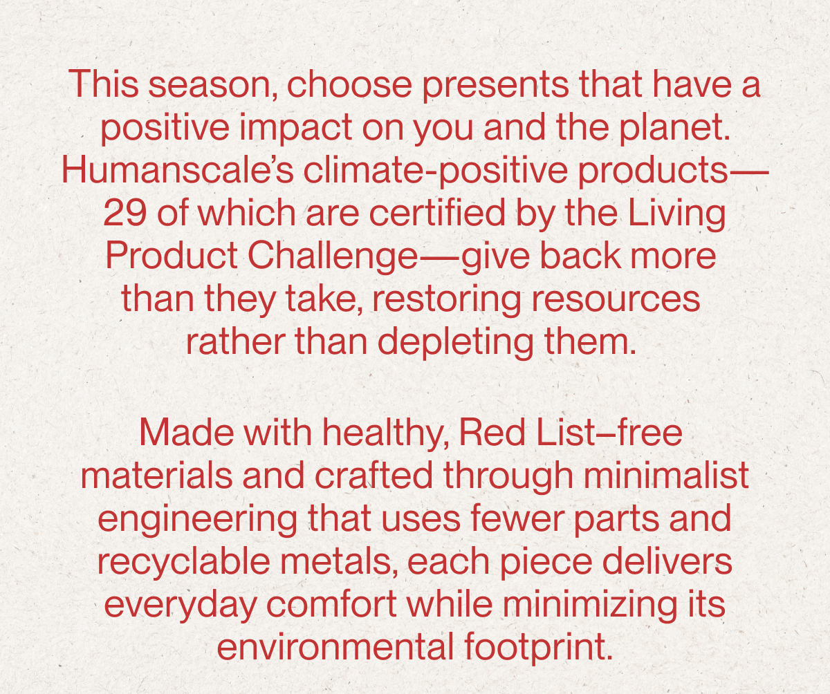 This season, choose presents that have a positive impact on you and the planet. Humanscale’s climate-positive products—29 of which are certified by the Living Product Challenge—give back more  than they take, restoring resources  rather than depleting them.   Made with healthy, Red List–free  materials and crafted through minimalist engineering that uses fewer parts and recyclable metals, each piece delivers everyday comfort while minimizing its environmental footprint.