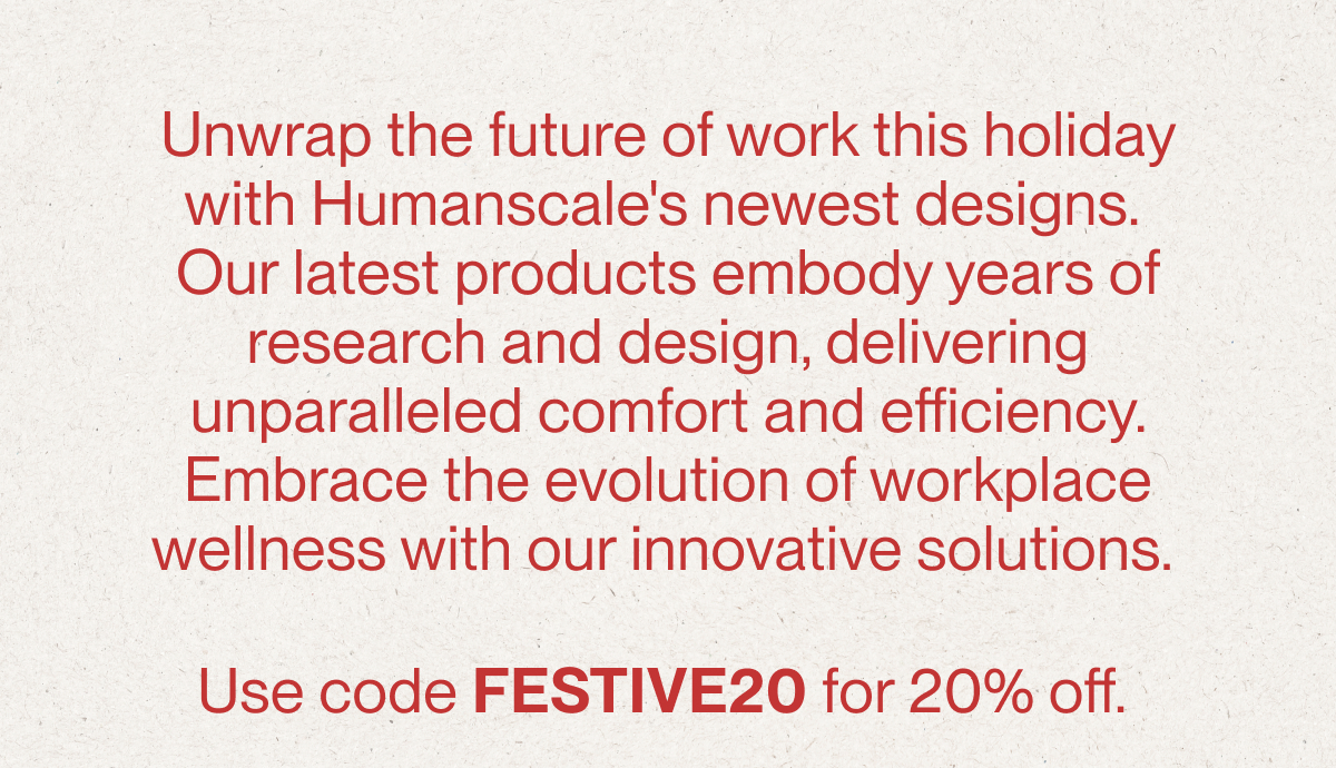 Unwrap the future of work this holiday with Humanscale's newest designs.  Our latest products embody years of research and design, delivering unparalleled comfort and efficiency. Embrace the evolution of workplace wellness with our innovative solutions.&nbsp;Use code FESTIVE20 for 20% off.&nbsp;