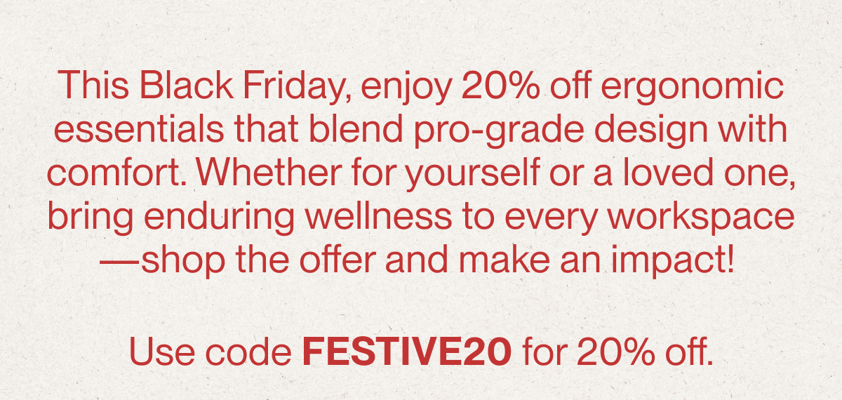 This Black Friday, enjoy 20% off ergonomic essentials that blend pro-grade design with comfort. Whether for yourself or a loved one, bring enduring wellness to every workspace—shop the offer and make an impact! Use code FESTIVE20 for 20% off.
