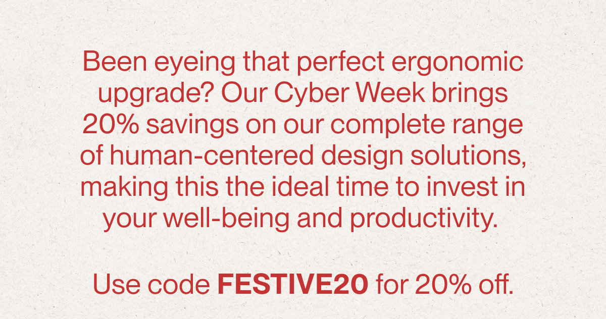 Been eyeing that perfect ergonomic upgrade? Our Cyber Week brings 20% savings on our complete range of human-centered design solutions, making this the ideal time to invest in your well-being and productivity.&nbsp;  Use code FESTIVE20 for 20% off.