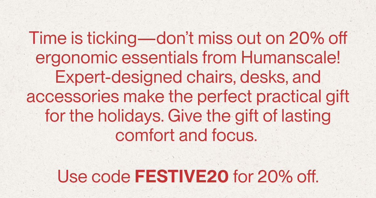 Time is ticking—don’t miss out on 20% off ergonomic essentials from Humanscale! Expert-designed chairs, desks, and accessories make the perfect practical gift for the holidays. Give the gift of lasting comfort and focus.   Use code FESTIVE20 for 20% off.
