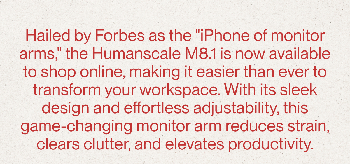 Hailed by Forbes as the "iPhone of monitor arms," the Humanscale M8.1 is now available to shop online, making it easier than ever to transform your workspace. With its sleek design and effortless adjustability, this game-changing monitor arm reduces strain, clears clutter, and elevates productivity. 