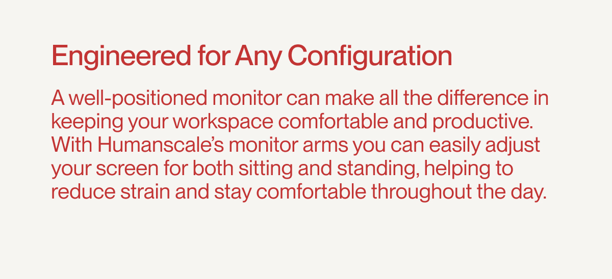Engineered for Any Configuration | A well-positioned monitor can make all the difference in keeping your workspace comfortable and productive. With Humanscale’s monitor arms you can easily adjust your screen for both sitting and standing, helping to reduce strain and stay comfortable throughout the day.
