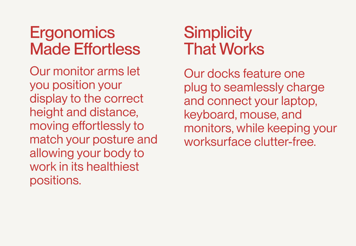 Ergonomics Made Effortless: Our monitor arms let you position your display to the correct height and distance, moving effortlessly to match your posture and allowing your body to work in its healthiest positions. | Simplicity That Works: Our docks feature one  plug to seamlessly charge and connect your laptop, keyboard, mouse, and monitors, while keeping your worksurface clutter-free.