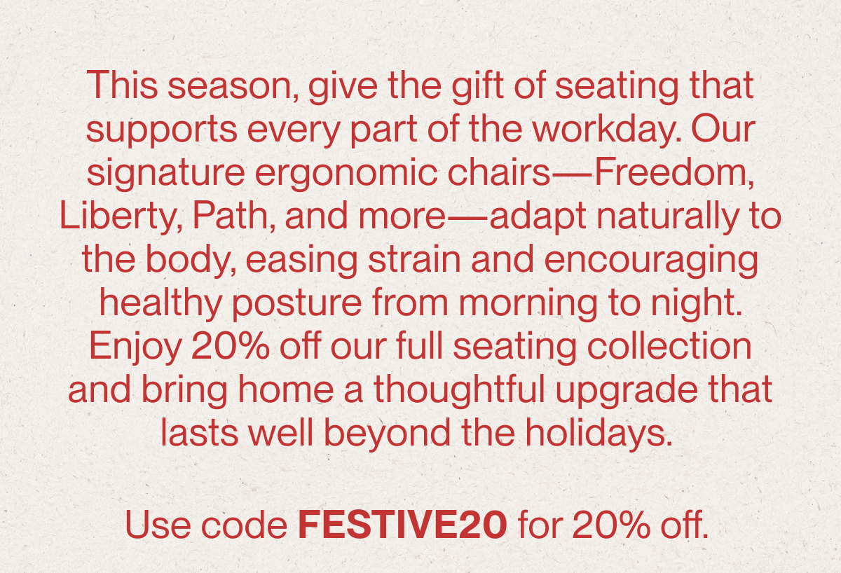 This season, give the gift of seating that supports every part of the workday. Our signature ergonomic chairs—Freedom, Liberty, Path, and more—adapt naturally to the body, easing strain and encouraging healthy posture from morning to night. Enjoy 20% off our full seating collection and bring home a thoughtful upgrade that lasts well beyond the holidays. Use code FESTIVE20 for 20% off.