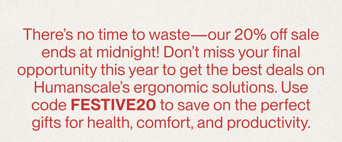 There’s no time to waste—our 20% off sale ends at midnight! Don’t miss your final opportunity this year to get the best deals on Humanscale’s ergonomic solutions. Use code FESTIVE20 to save on the perfect gifts for health, comfort, and productivity.