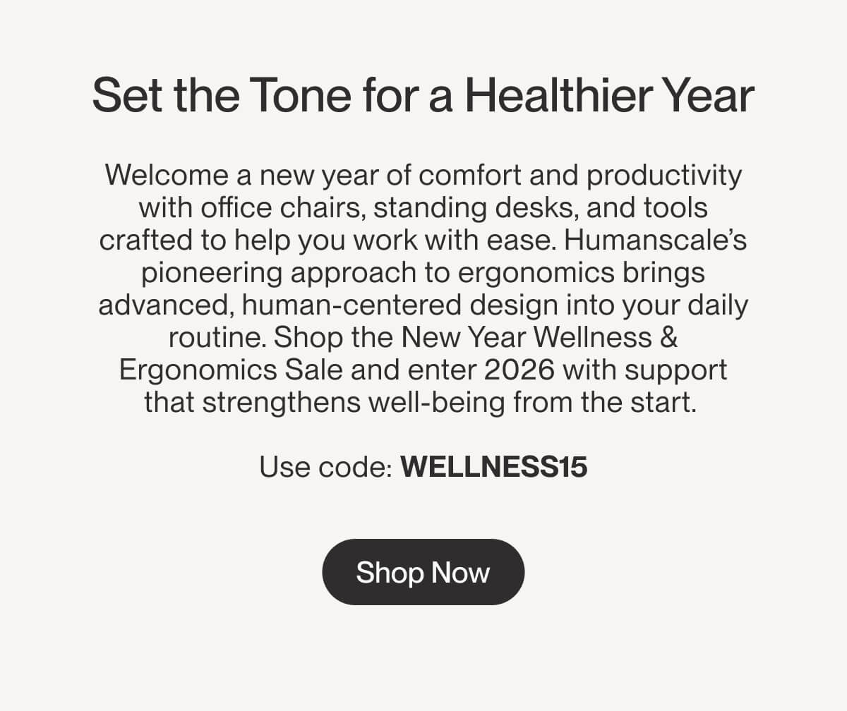 Set the Tone for a Healthier Year | Welcome a new year of comfort and productivity with office chairs, standing desks, and tools crafted to help you work with ease. Humanscale’s pioneering approach to ergonomics brings advanced, human-centered design into your daily routine. Shop the Ergonomic Wellness Sale and enter 2026 with support that strengthens well-being from the start.   Use code: WELLNESS15 | Shop Now
