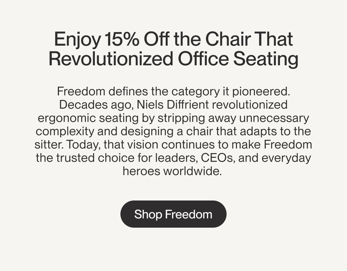 Enjoy 15% Off the Chair That Revolutionized Office Seating | Freedom defines the category it pioneered. Decades ago, Niels Diffrient revolutionized ergonomic seating by stripping away unnecessary complexity and designing a chair that adapts to the sitter. Today, that vision continues to make Freedom the trusted choice for leaders, CEOs, and everyday heroes worldwide.&nbsp;| Shop Freedom
