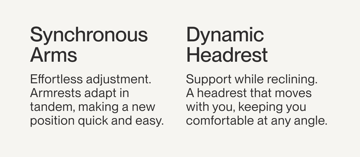 Synchronous Arms | Effortless adjustment. Armrests adapt in tandem, making a new position quick and easy. | Dynamic Headrest | Support while reclining. A&nbsp;headrest that moves with you, keeping you comfortable at any angle.