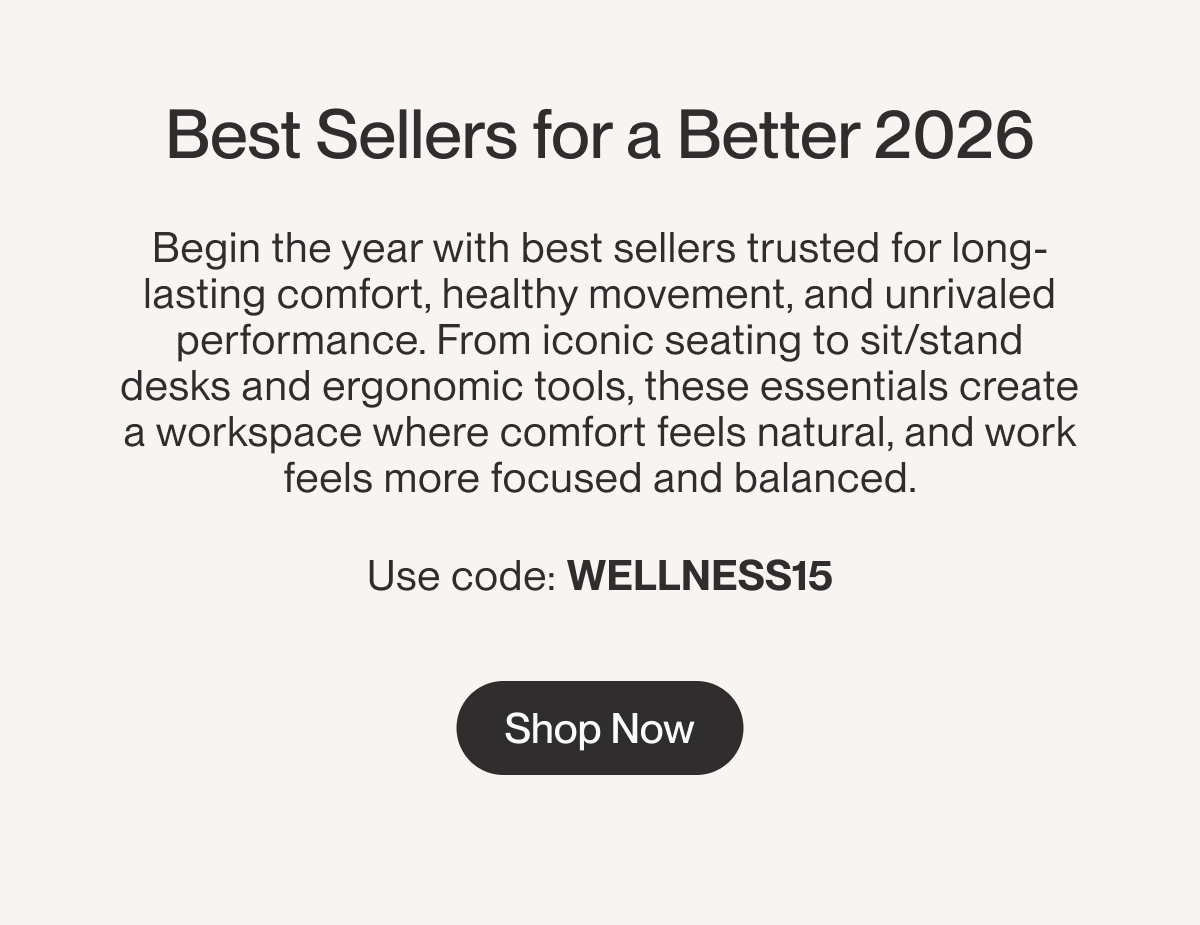 Best Sellers for a Better 2026 | Begin the year with best sellers trusted for long-lasting comfort, healthy movement, and unrivaled performance. From iconic seating to sit/stand desks and ergonomic tools, these essentials create a workspace where comfort feels&nbsp;natural,&nbsp;and work feels more focused and balanced. &nbsp; Use code: WELLNESS15 | Shop Now