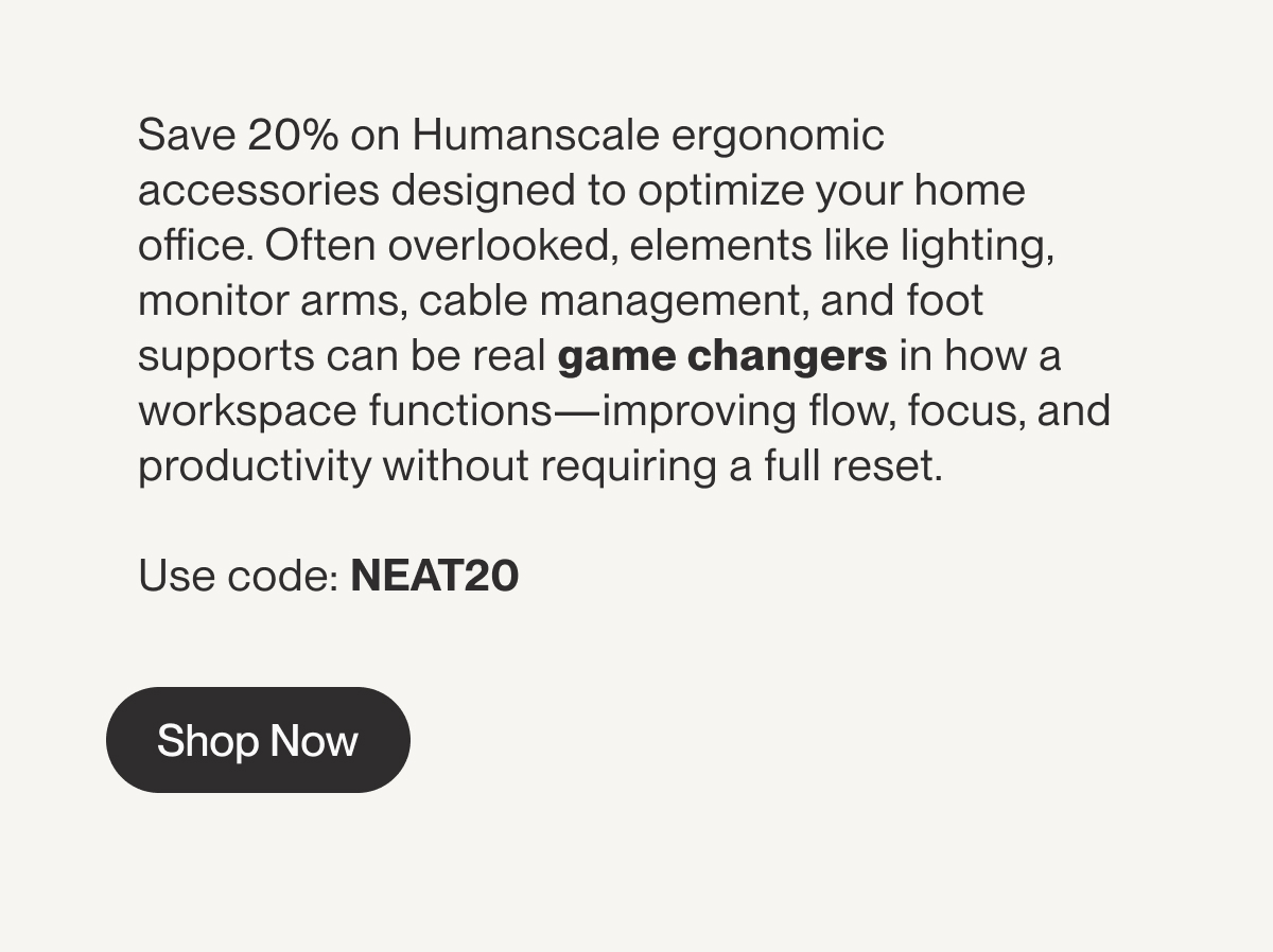 Save 20% on Humanscale ergonomic accessories designed to optimize your home office. Often overlooked, elements like lighting, monitor arms, cable management, and foot supports can be real game changers in how a workspace functions—improving flow, focus, and productivity without requiring a full reset. Use code: NEAT20 | Shop Now