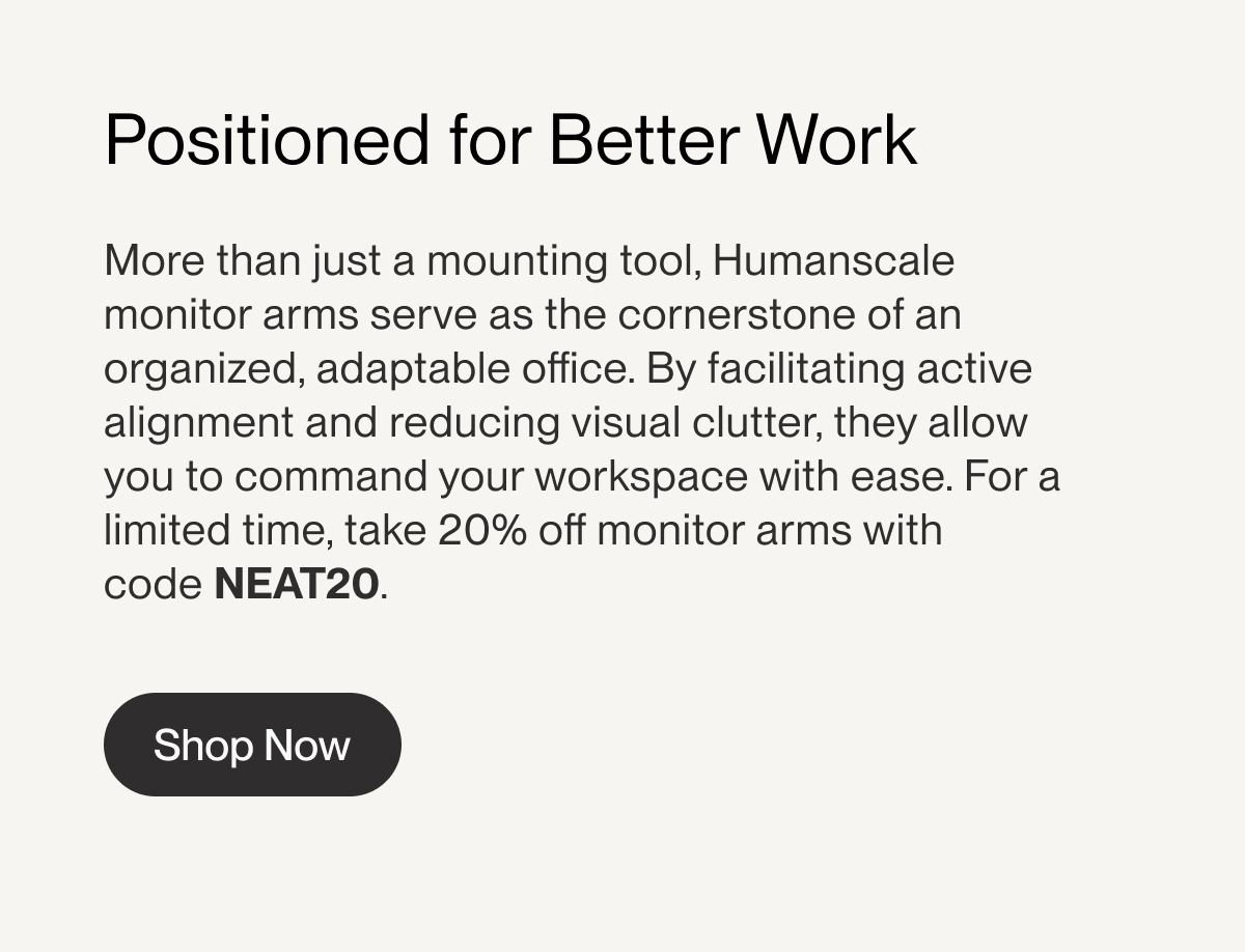 Positioned for Better Work | More than just a mounting tool, Humanscale monitor arms serve as the cornerstone of an organized, adaptable office. By&nbsp;facilitating&nbsp;active alignment and reducing visual clutter, they allow you to command your workspace with ease. For a limited time, take&nbsp;20% off monitor arms&nbsp;with code&nbsp;NEAT20.&nbsp;| Shop Now