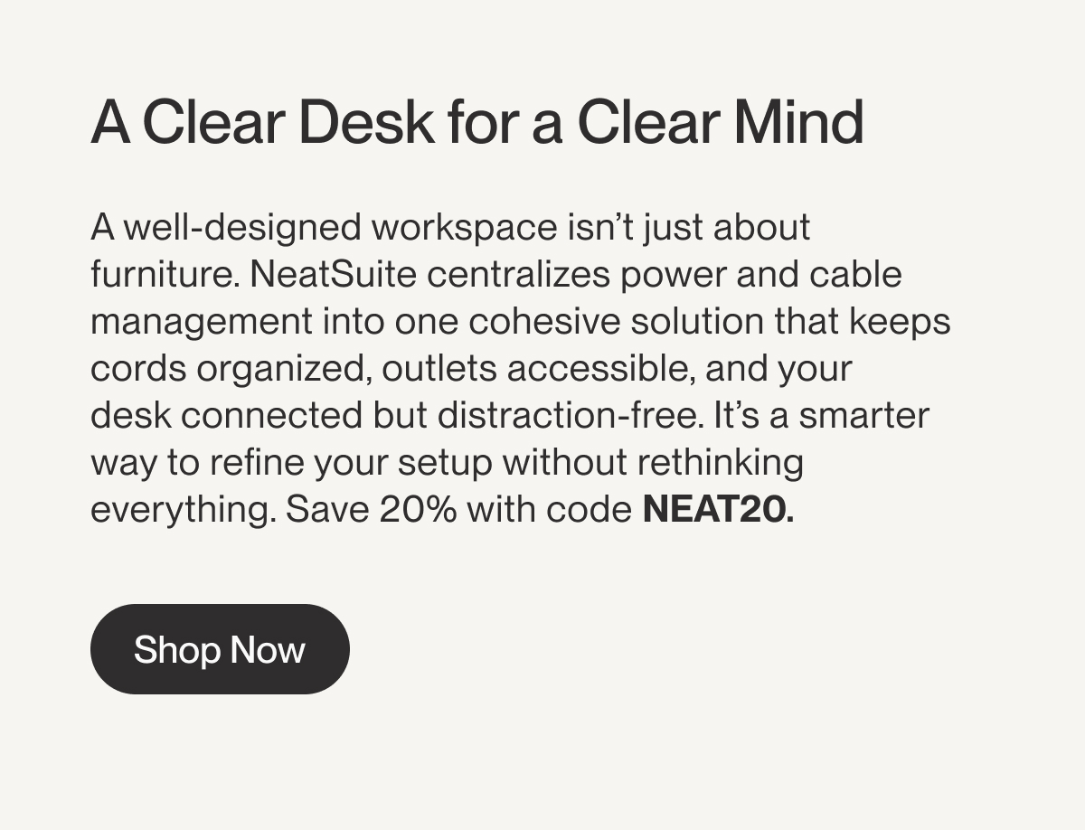 A Clear Desk for a Clear Mind | A well-designed workspace&nbsp;isn’t&nbsp;just about furniture.&nbsp;NeatSuite&nbsp;centralizes power and cable management into one cohesive solution that keeps cords organized, outlets accessible, and your desk&nbsp;connected but&nbsp;distraction-free.&nbsp;It’s&nbsp;a smarter way to refine your setup without rethinking everything. Save 20% with code&nbsp;NEAT20.&nbsp;| Shop Now