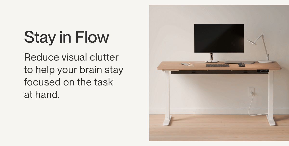 Stay in Flow | Reduce visual clutter to help your brain stay focused on the task  at hand.
