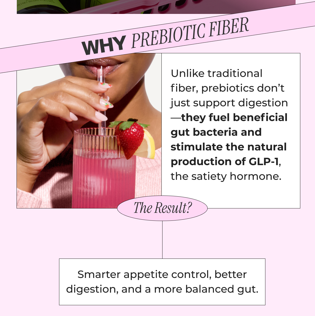 Unlike traditional fiber, prebiotics don’t just support digestion—they fuel beneficial gut bacteria and stimulate the natural production of GLP-1, the satiety hormone. The result? Smarter appetite control, better digestion, and a more balanced gut.