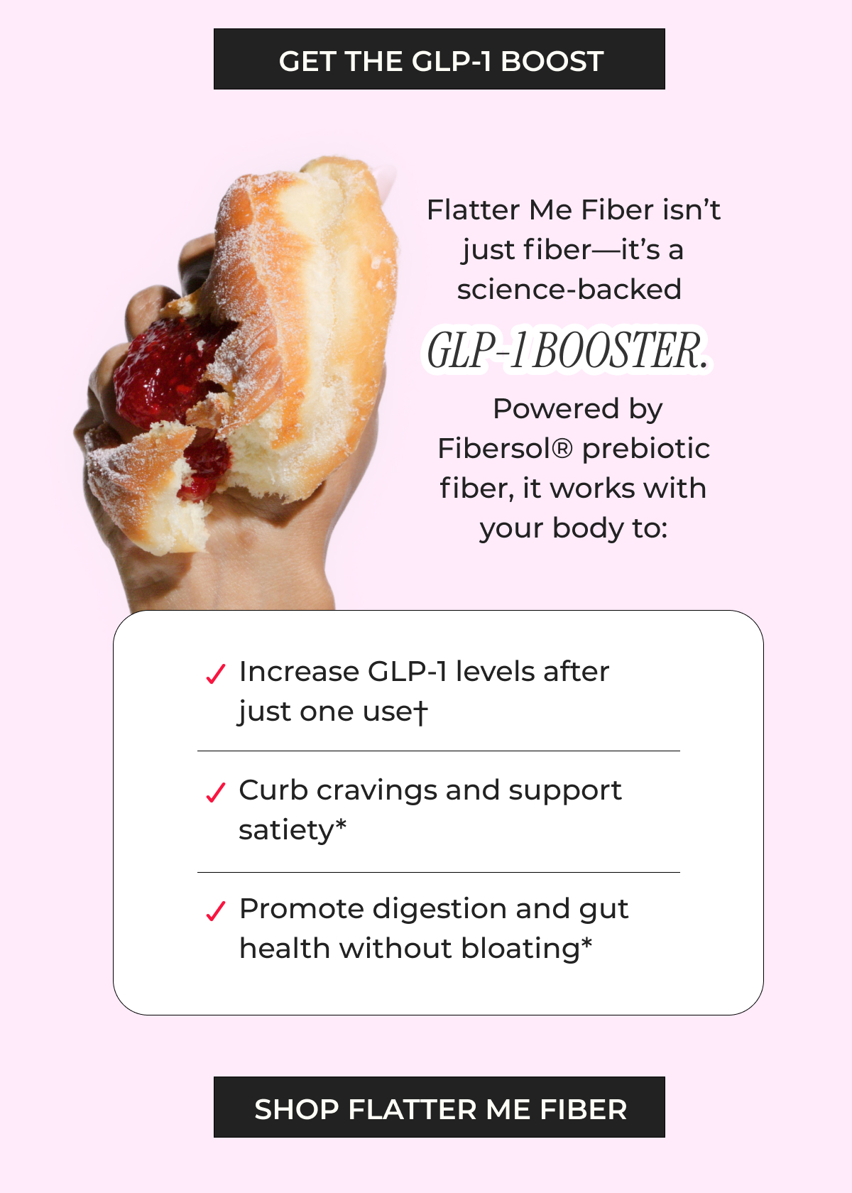 Increase GLP-1 levels after just one use† Curb cravings and support satiety* Promote digestion and gut health without bloating* 