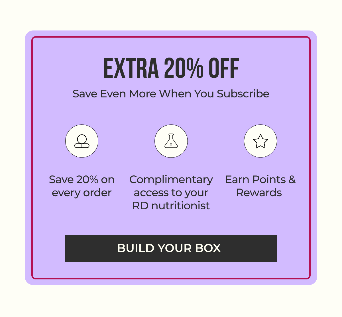 Extra 20% off when you subscribe. Build your box