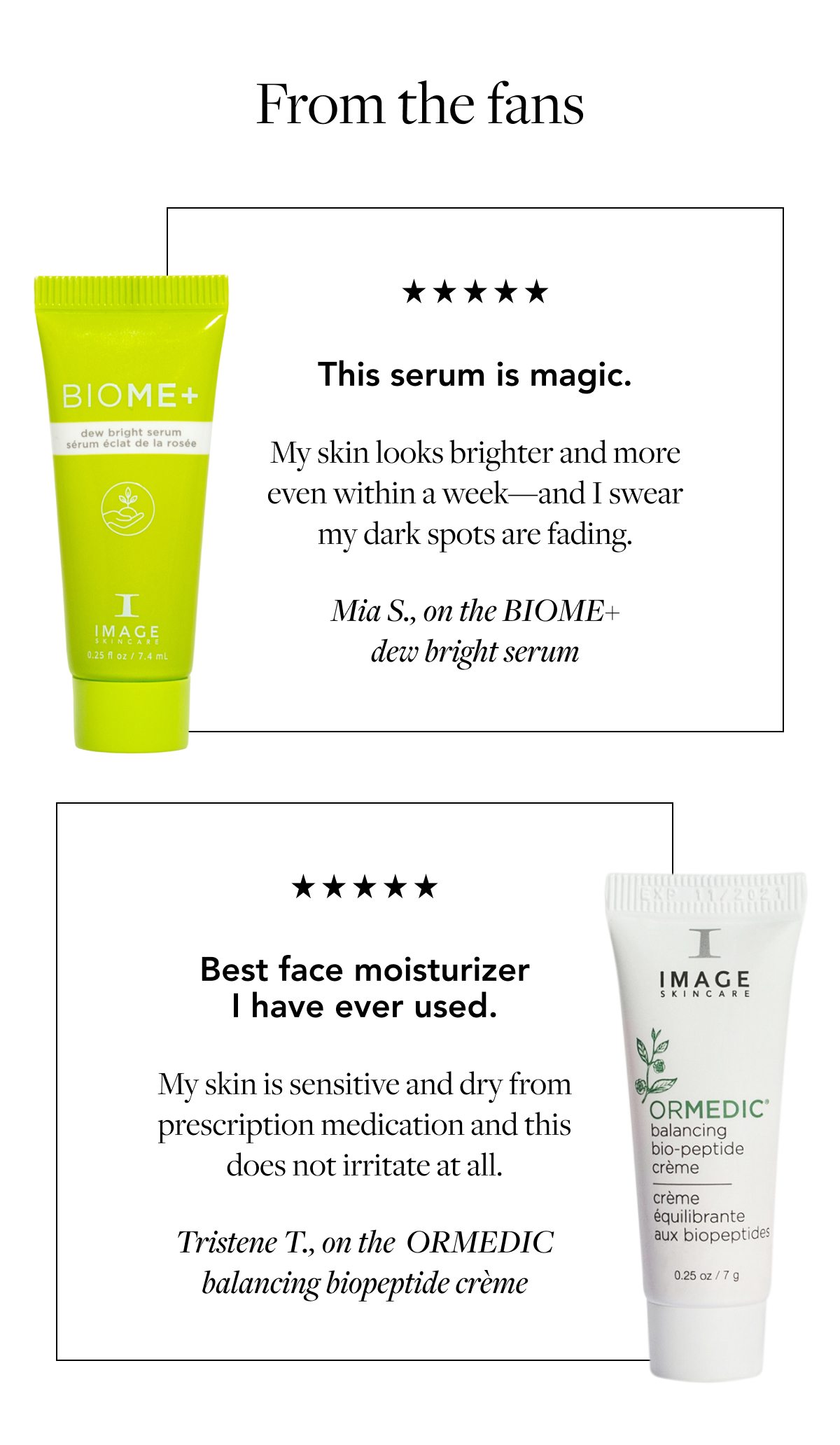 This serum is magic. My skin looks brighter and more even within a week—and I swear my dark spots are fading. Mia S., on the BIOME+ dew bright serum Best face moisturizer I have ever used. My skin is sensitive and dry from prescription medication and this does not irritate at all. Tristene T., on the&nbsp; ORMEDIC balancing biopeptide crème