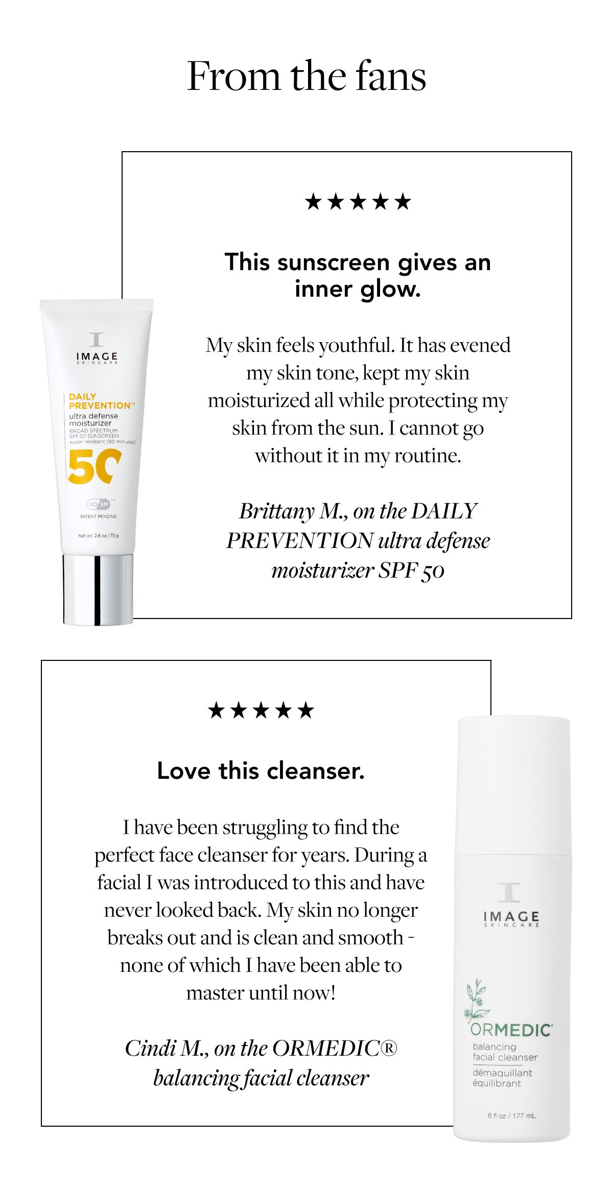 From the fans This sunscreen gives an inner glow. My skin feels youthful. It has evened my skin tone, kept my skin moisturized all while protecting my skin from the sun. I cannot go without it in my routine. Brittany M., on the DAILY PREVENTION ultra defense moisturizer SPF 50 Love this cleanser. I have been struggling to find the perfect face cleanser for years. During a facial I was introduced to this and have never looked back. My skin no longer breaks out and is clean and smooth - none of which I have been able to master until now! Cindi M., on the ORMEDIC® balancing facial cleanser