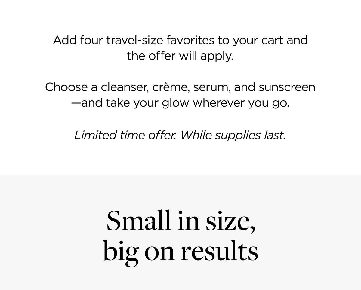 Add four travel-size favorites to your cart and the offer will apply. Choose a cleanser, crème, serum, and sunscreen—and take your glow wherever you go. Limited time offer. While supplies last.