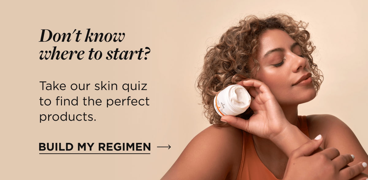 Don't know where to start? Take our skin quiz to find the perfect products. Build My Regimen