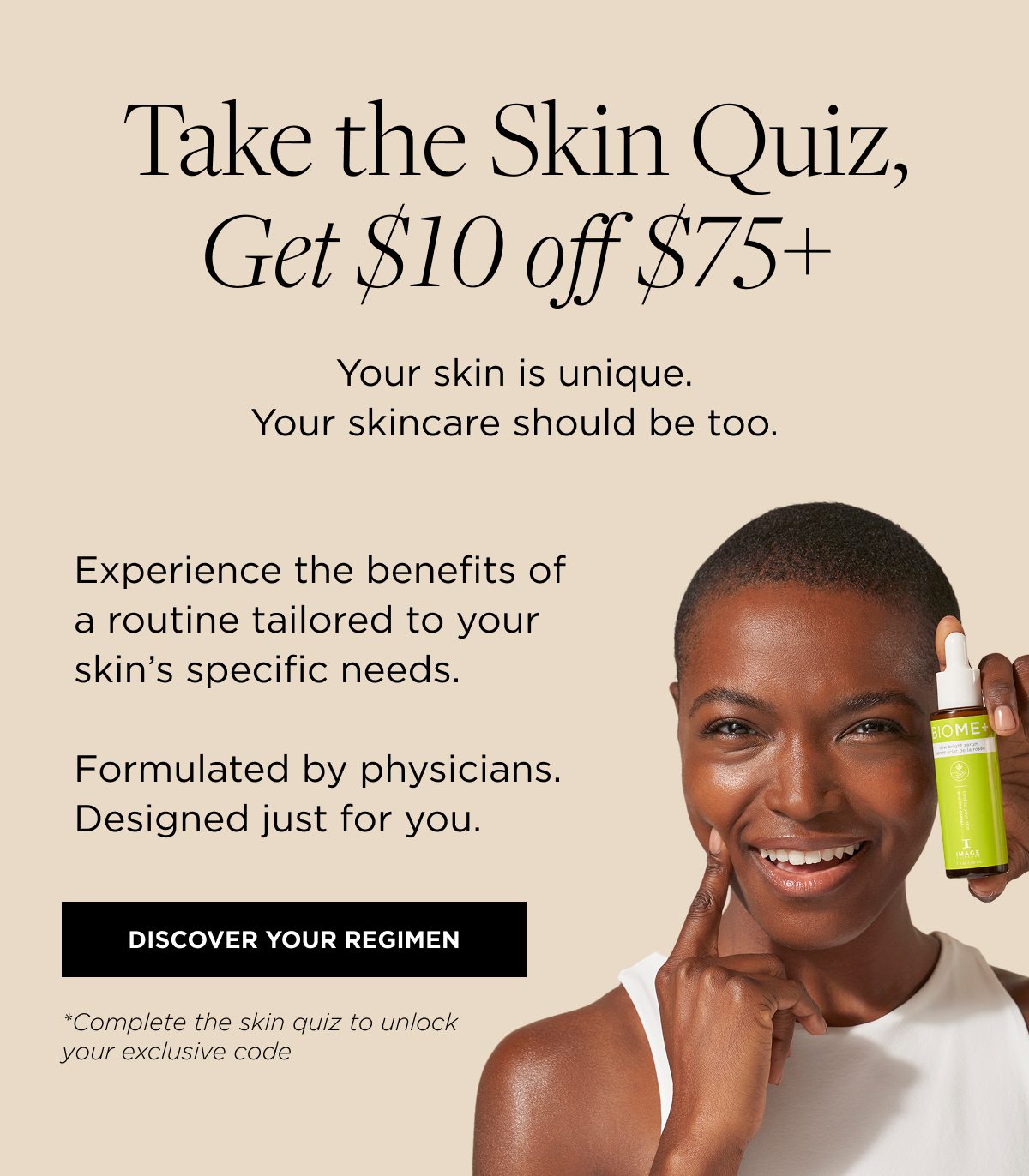 Take the Skin Quiz, Get $10 off $75+ Your skin is unique. Your skincare should be too. Experience the benefits of a routine tailored to your skin’s specific needs. Formulated by physicians. Designed just for you. DISCOVER YOUR REGIMEN