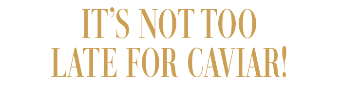 IT'S NOT TOO LATE FOR CAVIAR!