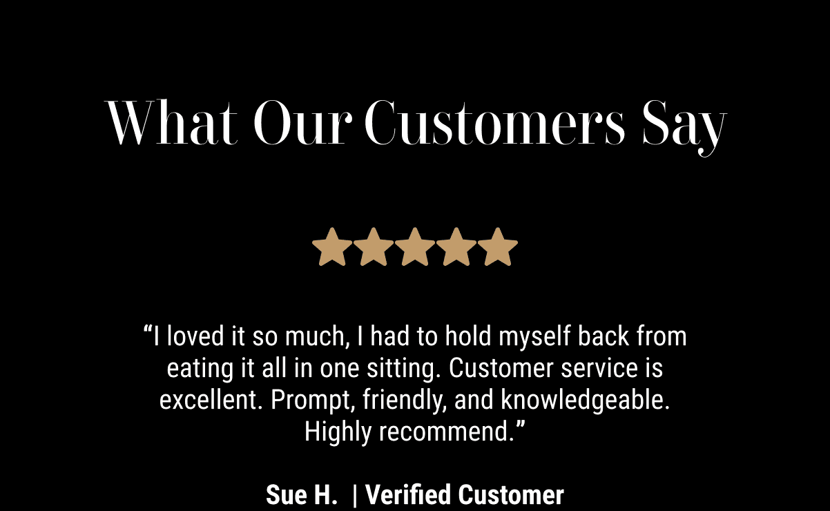 “I loved it so much, I had to hold myself back from eating it all in one sitting. Customer service is excellent. Prompt, friendly, and knowledgeable. Highly recommend.”  - Sue H.  | Verified Customer