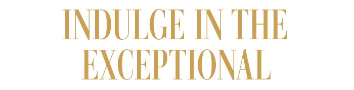 INDULGE IN THE EXCEPTIONAL